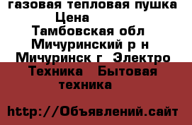 газовая тепловая пушка › Цена ­ 4 000 - Тамбовская обл., Мичуринский р-н, Мичуринск г. Электро-Техника » Бытовая техника   